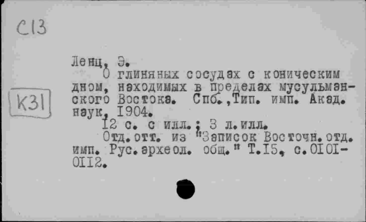 ﻿С(3
[КЗ I
Ленц, Э.
Û глиняных сосудах с коническим дном, находимых в пределах мусульманского Востока. Спб.,Тип. имп. Акад, наук, 1904.
12 с. с илл.: 3 л. илл.
Отд. отт. из ’’Записок Вос точн. отд. имп. Рус.археол. общ.” Т. 15, с.0101-0112.